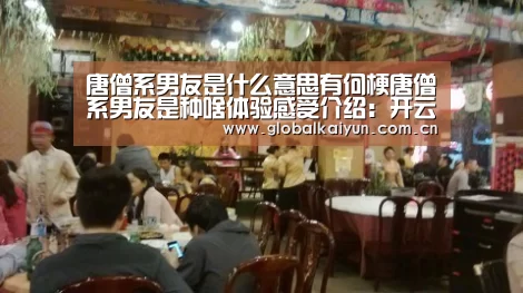 唐僧系男友是什么意思有何梗唐僧系男友是种啥体验感受介绍:开云官网(图3) 开云体育官方入口